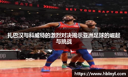 扎巴汉与科威特的激烈对决揭示亚洲足球的崛起与挑战