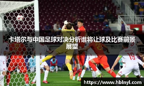 卡塔尔与中国足球对决分析谁将让球及比赛前景展望